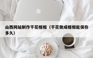 澧县山西网站制作干花相框（干花做成相框能保存多久）